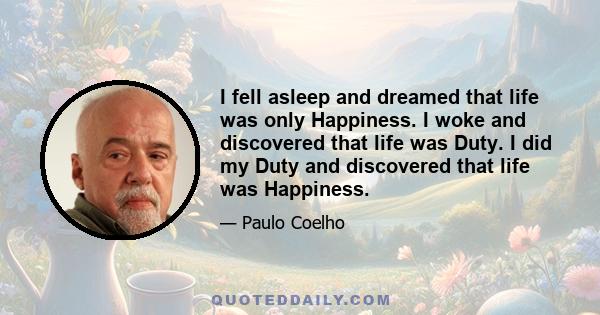 I fell asleep and dreamed that life was only Happiness. I woke and discovered that life was Duty. I did my Duty and discovered that life was Happiness.