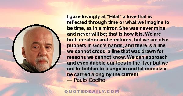 I gaze lovingly at Hilal a love that is reflected through time or what we imagine to be time, as in a mirror. She was never mine and never will be; that is how it is. We are both creators and creatures, but we are also