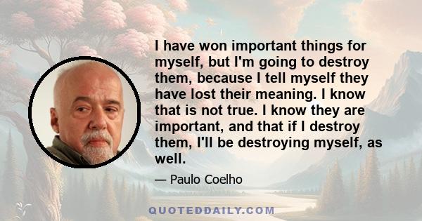 I have won important things for myself, but I'm going to destroy them, because I tell myself they have lost their meaning. I know that is not true. I know they are important, and that if I destroy them, I'll be