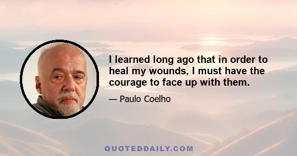 I learned long ago that in order to heal my wounds, I must have the courage to face up with them.