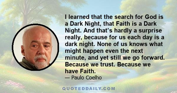 I learned that the search for God is a Dark Night, that Faith is a Dark Night. And that’s hardly a surprise really, because for us each day is a dark night. None of us knows what might happen even the next minute, and