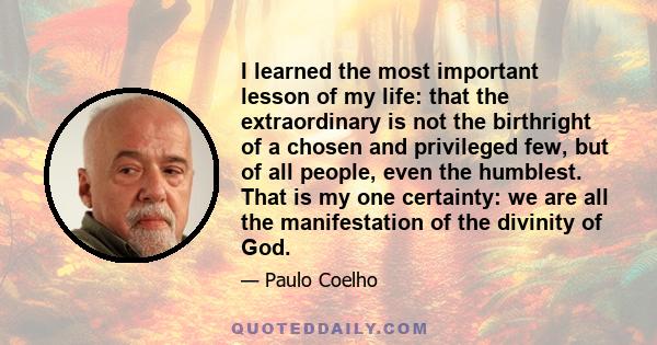 I learned the most important lesson of my life: that the extraordinary is not the birthright of a chosen and privileged few, but of all people, even the humblest. That is my one certainty: we are all the manifestation