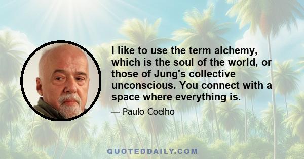 I like to use the term alchemy, which is the soul of the world, or those of Jung's collective unconscious. You connect with a space where everything is.