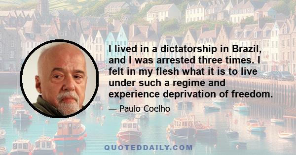 I lived in a dictatorship in Brazil, and I was arrested three times. I felt in my flesh what it is to live under such a regime and experience deprivation of freedom.