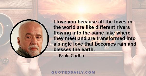 I love you because all the loves in the world are like different rivers flowing into the same lake where they meet and are transformed into a single love that becomes rain and blesses the earth.