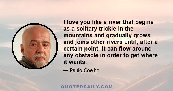 I love you like a river that begins as a solitary trickle in the mountains and gradually grows and joins other rivers until, after a certain point, it can flow around any obstacle in order to get where it wants.