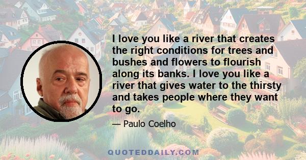 I love you like a river that creates the right conditions for trees and bushes and flowers to flourish along its banks. I love you like a river that gives water to the thirsty and takes people where they want to go.