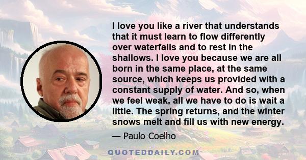 I love you like a river that understands that it must learn to flow differently over waterfalls and to rest in the shallows. I love you because we are all born in the same place, at the same source, which keeps us