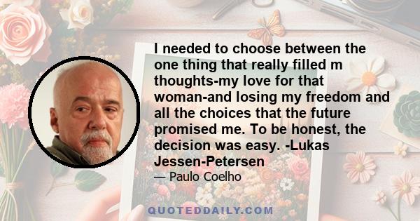 I needed to choose between the one thing that really filled m thoughts-my love for that woman-and losing my freedom and all the choices that the future promised me. To be honest, the decision was easy. -Lukas