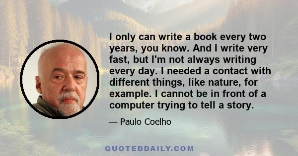 I only can write a book every two years, you know. And I write very fast, but I'm not always writing every day. I needed a contact with different things, like nature, for example. I cannot be in front of a computer