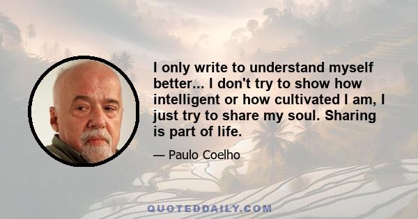 I only write to understand myself better... I don't try to show how intelligent or how cultivated I am, I just try to share my soul. Sharing is part of life.