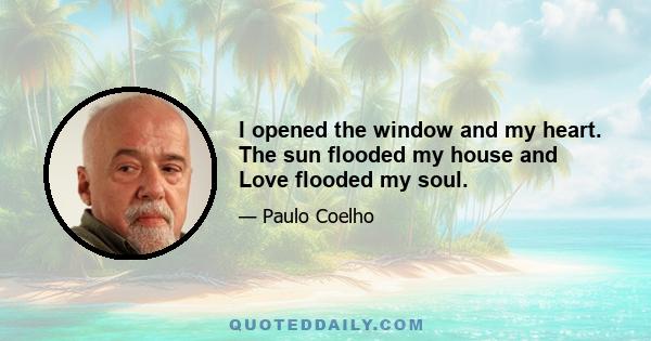 I opened the window and my heart. The sun flooded my house and Love flooded my soul.