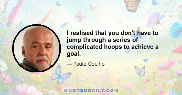 I realised that you don't have to jump through a series of complicated hoops to achieve a goal.