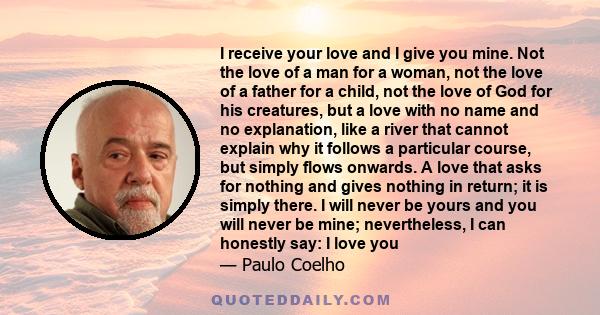 I receive your love and I give you mine. Not the love of a man for a woman, not the love of a father for a child, not the love of God for his creatures, but a love with no name and no explanation, like a river that