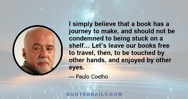 I simply believe that a book has a journey to make, and should not be condemned to being stuck on a shelf… Let’s leave our books free to travel, then, to be touched by other hands, and enjoyed by other eyes.