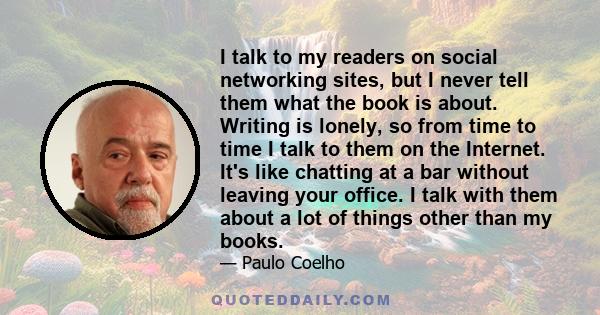 I talk to my readers on social networking sites, but I never tell them what the book is about. Writing is lonely, so from time to time I talk to them on the Internet. It's like chatting at a bar without leaving your