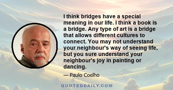 I think bridges have a special meaning in our life. I think a book is a bridge. Any type of art is a bridge that allows different cultures to connect. You may not understand your neighbour's way of seeing life, but you