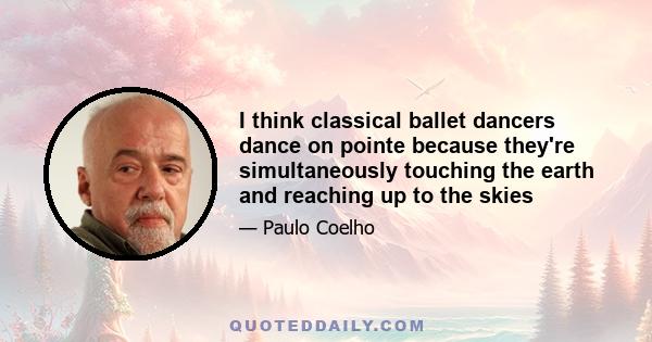 I think classical ballet dancers dance on pointe because they're simultaneously touching the earth and reaching up to the skies