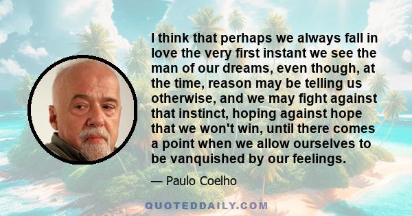 I think that perhaps we always fall in love the very first instant we see the man of our dreams, even though, at the time, reason may be telling us otherwise, and we may fight against that instinct, hoping against hope
