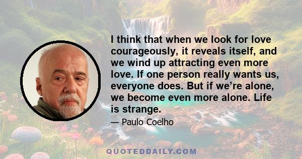 I think that when we look for love courageously, it reveals itself, and we wind up attracting even more love. If one person really wants us, everyone does. But if we’re alone, we become even more alone. Life is strange.