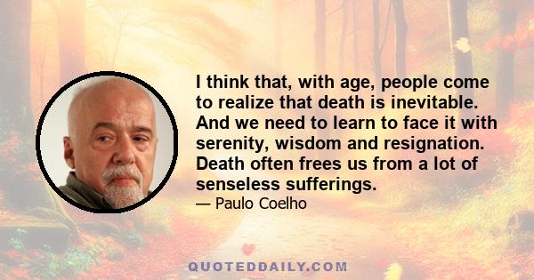 I think that, with age, people come to realize that death is inevitable. And we need to learn to face it with serenity, wisdom and resignation. Death often frees us from a lot of senseless sufferings.