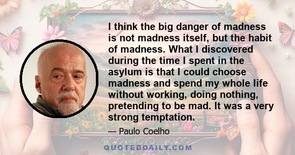 I think the big danger of madness is not madness itself, but the habit of madness. What I discovered during the time I spent in the asylum is that I could choose madness and spend my whole life without working, doing