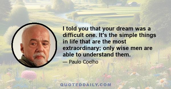 I told you that your dream was a difficult one. It's the simple things in life that are the most extraordinary; only wise men are able to understand them.