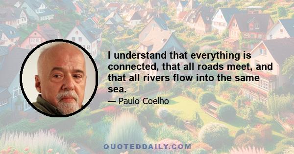 I understand that everything is connected, that all roads meet, and that all rivers flow into the same sea.