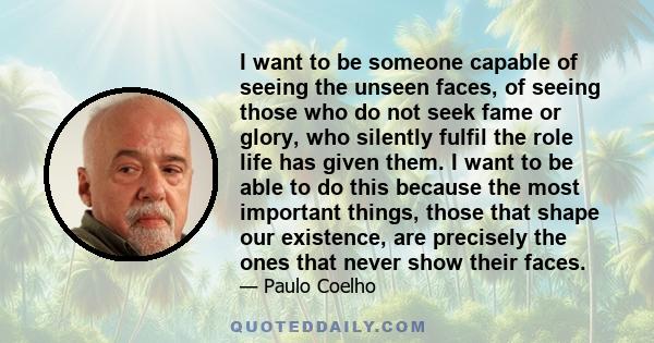 I want to be someone capable of seeing the unseen faces, of seeing those who do not seek fame or glory, who silently fulfil the role life has given them. I want to be able to do this because the most important things,