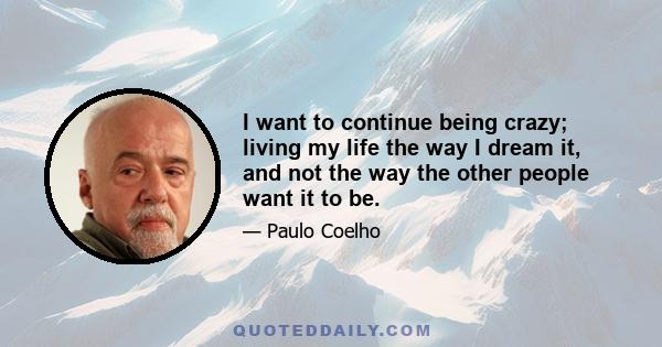 I want to continue being crazy; living my life the way I dream it, and not the way the other people want it to be.