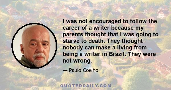 I was not encouraged to follow the career of a writer because my parents thought that I was going to starve to death. They thought nobody can make a living from being a writer in Brazil. They were not wrong.