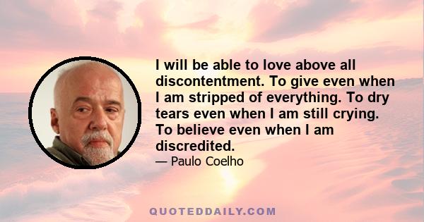 I will be able to love above all discontentment. To give even when I am stripped of everything. To dry tears even when I am still crying. To believe even when I am discredited.