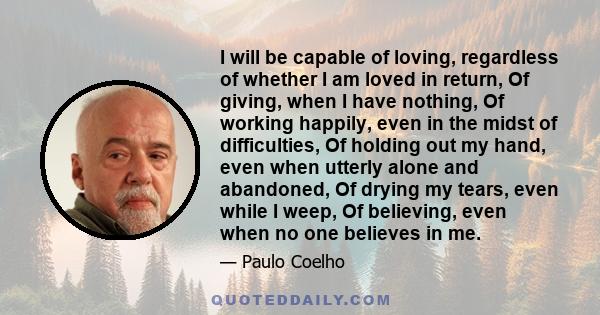 I will be capable of loving, regardless of whether I am loved in return, Of giving, when I have nothing, Of working happily, even in the midst of difficulties, Of holding out my hand, even when utterly alone and