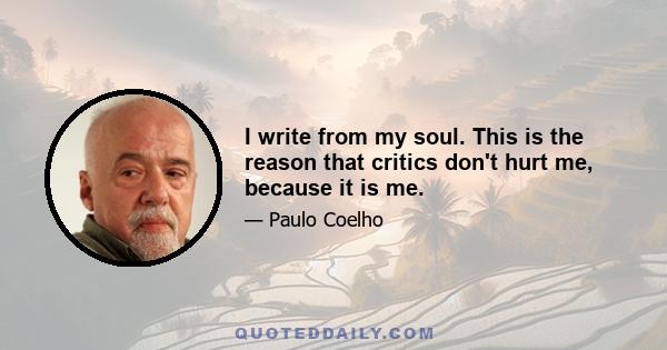 I write from my soul. This is the reason that critics don't hurt me, because it is me.