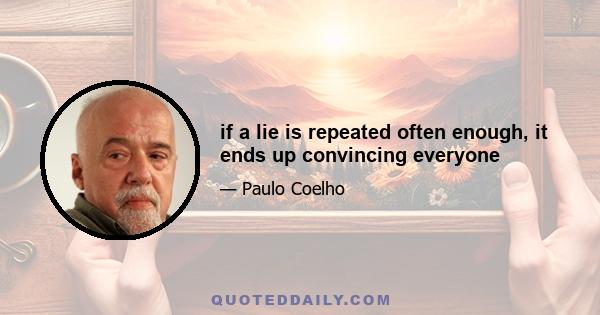 if a lie is repeated often enough, it ends up convincing everyone