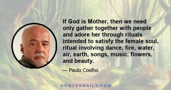 If God is Mother, then we need only gather together with people and adore her through rituals intended to satisfy the female soul, ritual involving dance, fire, water, air, earth, songs, music, flowers, and beauty.