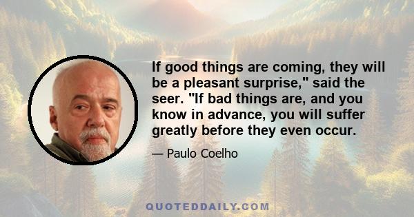 If good things are coming, they will be a pleasant surprise, said the seer. If bad things are, and you know in advance, you will suffer greatly before they even occur.