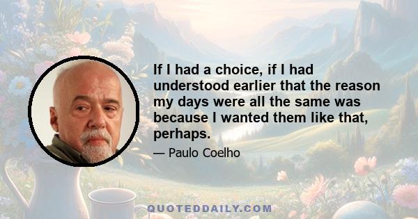 If I had a choice, if I had understood earlier that the reason my days were all the same was because I wanted them like that, perhaps.