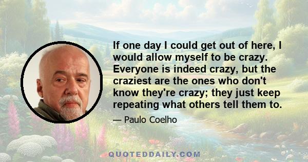 If one day I could get out of here, I would allow myself to be crazy. Everyone is indeed crazy, but the craziest are the ones who don't know they're crazy; they just keep repeating what others tell them to.