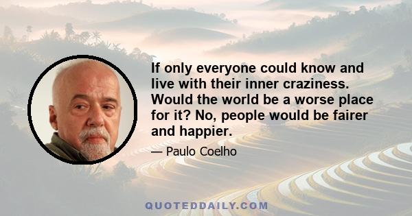 If only everyone could know and live with their inner craziness. Would the world be a worse place for it? No, people would be fairer and happier.