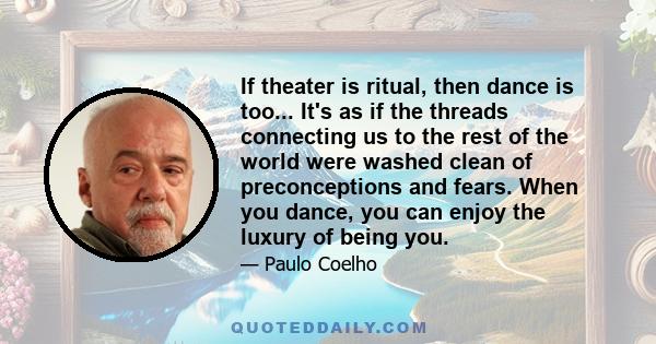 If theater is ritual, then dance is too... It's as if the threads connecting us to the rest of the world were washed clean of preconceptions and fears. When you dance, you can enjoy the luxury of being you.