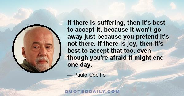 If there is suffering, then it's best to accept it, because it won't go away just because you pretend it's not there. If there is joy, then it's best to accept that too, even though you're afraid it might end one day.