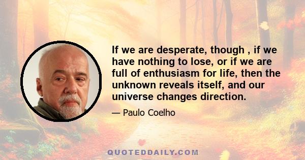 If we are desperate, though , if we have nothing to lose, or if we are full of enthusiasm for life, then the unknown reveals itself, and our universe changes direction.