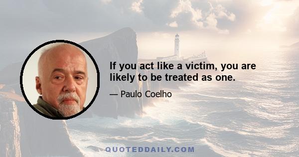 If you act like a victim, you are likely to be treated as one.