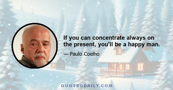 If you can concentrate always on the present, you'll be a happy man.