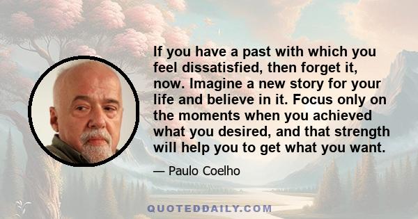 If you have a past with which you feel dissatisfied, then forget it, now. Imagine a new story for your life and believe in it. Focus only on the moments when you achieved what you desired, and that strength will help