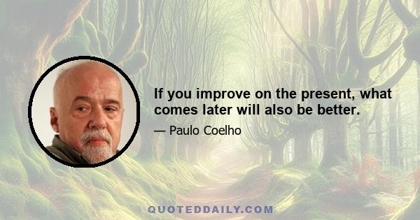 If you improve on the present, what comes later will also be better.