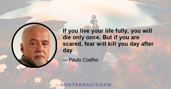 If you live your life fully, you will die only once. But if you are scared, fear will kill you day after day