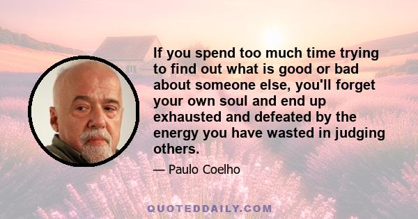 If you spend too much time trying to find out what is good or bad about someone else, you'll forget your own soul and end up exhausted and defeated by the energy you have wasted in judging others.