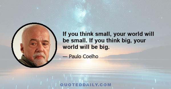 If you think small, your world will be small. If you think big, your world will be big.